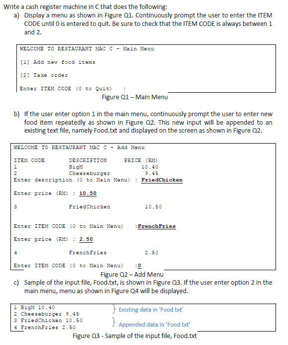 Write a cash register machine in C that does the following a) Display a menu as shown in Figure Q1. Continuously prompt the user to enter the ITEM CODE until 0 is entered to quit. Be sure to check that the ITEM CODE is always between 1 and 2 WELCOME TO RESTAURANT MAC C - Main Menu 11 Add new food items 21 Take order Enter ITEM CODE (0 to Quit) Figure Q1- Main Menu b) If the user enter option 1 in the main menu, continuously prompt the user to enter new food item repeatedly as shown in Figure Q2. This new input will be appended to an existing text file, namely Food.txt and displayed on the screen as shown in Figure Q2. WELCOME TO RESTAURANT MAC C - Add Menu DESCRIPTION BigM Cheeseburger ITEM CODE PRICE (RM) 10.40 9.45 Enter description (0 to Main Menu) FriedChicken Enter price (RM): 10.50 FriedChicken 10.50 Enter ITEM CODE (0 to Main Menu) FrenchFries Enter price (RM): 2.50 FrenchFries 2.50 Enter ITEM CODE (0 to Main Menu) Figure 02- Add Menu c) Sample of the input file, Food.txt, is shown in Figure Q3. If the user enter option 2 in the main menu, menu as shown in Figure Q4 will be displayed 1 BigM 10.40 2 Cheeseburger 9.45 3 FriedChicken 10.50 4 FrenchFries 2.50 Existing data in Food.txt Appended data in Food.txt Figure Q3 - Sample of the input file, Food.txt