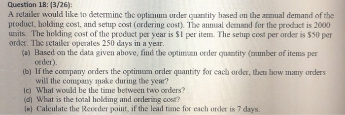 Question 18: (3/26): A retailer would like to determine the optimum order quantity based on the annual demand of the product,
