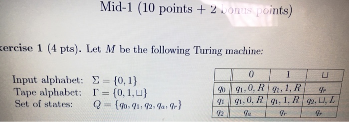 Mid-1 (10 points + 2 Lonns oints) kercise 1 (4 pts). Let M be the following Turing machine: 0 LI Input alphabet: Tape alphabet: Set of states: Σ={0,1} 「-(0, 1, 나 Q= (10.91,92 , qa,吋 191491, 0.RIq1,1,RI92,U,4 12 la