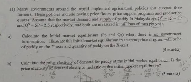 11) Many governments around the world implement agricultural policies that support their farmers. These policies include having price floors, price support programs and production quotas. Assume that the market demand and supply of paddy in Malaysia are.Q- 15-2P and QS - SP-2.5 respectively, and both are measured in millions of tons pér year. a) Calculate the initial market equilibrium (Po and Qo) when there is no govemment intervention. Illustrate this initial market equilibrium in an appropriate diagram with price of paddy on the Y-axis and quantity of paddy on the X-axis. (5 marks) b) Calculate the price clasticity of demand for paddy at the initial market equilibrium. Is the 下T(5 marks) price elasticity of demand elastio or inelastic at this initial market equilibrium? 5.5