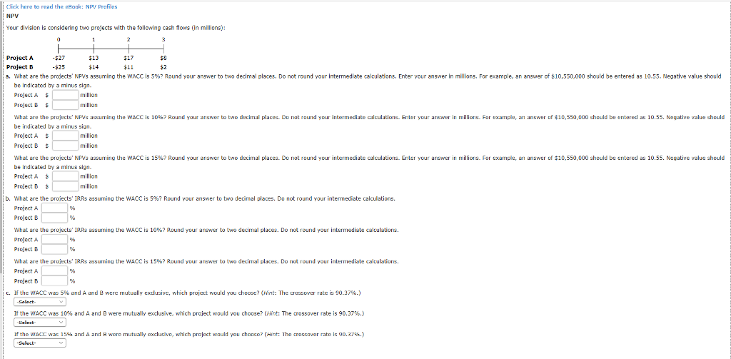 lick hera to read the nhonk: npy prafiles npv your division is considering two projects with the following cash flows (in millions): project a project d a. what are the pro ects np s assuming the wacc s 5%? round your answer to two decimal places. do not round your $13 $14 -$27 -$25 $11 $2 termed ate calculat ons. enter your answer n m ons. for example, an answer of $10,550,000 should be entered as 10.55. negat ve value should be indicated by a minus sign project a $ project b $ what are the pro ects npvs assuming he wac is 09 ? round your ariswer o two dec mal places do not ruund your intermediate calculations enter your ans er in millions for examp , an answer u 10,550 000 should be ?n ered as 10.55 negative value should be indicated by a minus sign project a project b wh are uie plu ects pvs assuming the wac is 15% ? round your answer o decima places u nu rund your in ermediate calculations. en ? your answer in millions for exampe an answer u $10,550 000 shuuld be en el e as 10.55 neuauve value shuuld be indicated by a minus sign project a project b what are the projects, iras assuming the wacc is 5%? round your answer to two decimal places. du not round your intermediate calculations. project a project b what are ule projects iras assuming ule wacc is 10%? round you answer to two decimal places. do not lound your intermediate calculations. project a project b what are uie projects irrs assuming the wacc is 15%? round you answer to two decimal places. do not round your intermediate calculations. project a project b million million million million million b. c. if the wacc was s% and a ard e were mutually exdusive, which project would you choose? (hint: the crossover rate is 90.37%.) the wacc was 10% and a and d were mutually exclusive, which project would you choose? (hint: the crossover rate is 90.37%.) if the wacc was 15% and a and h were mutually exclusive, which project would you choose? (hint: i he aassaver rate is gd.37%.)