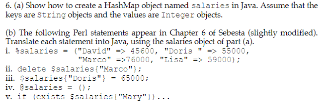 6. (a) Show how to create a HashMap object named salaries in Java. Assume that the keys are String objects and the values are Integer objects (b) The following Perl statements appear in Chapter 6 of Sebesta (slightly modified). Translate each statement into Java, using the salaries object of part (a). 1. %salaries (David -> 45600, Doris -> 55000, Marco76000, Lisa-59000) İ. delete $salaries{Marco); ili salaries Doris) -65000: iv. @salaries - ); v. if (exists $salaries Mary)...