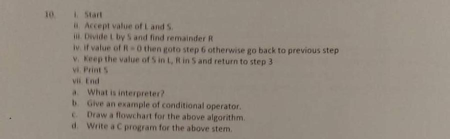 10 Start ii. Accept value of L and S il. Divide I by S and find remainder R iv if value of R 0 then goto step 6 otherwise go back to previous step v. Keep the value of S in L, R in S and return to step 3 vi Print s vil End a. What is interpreter? b. Give an example of conditional operator. c. Draw a flowchart for the above algorithm. d. Write a C program for the above stem.