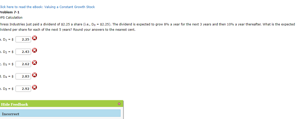ick here to read the eBook: Valuing a Constant Growth Stock roblem 7-1 PS Calculation hress Industries just paid a dividend of $2.25 a share (i.e., Do-$2.25). The dividend is expected to grow 8% a year for the next 3 years and then 10% a year thereafter. what is the expected ividend per share for each of the next 5 years? Round your answers to the nearest cent. . D1-2.25 . D2-$2.4 D3- 2.62 D4-$2.83 . Ds-2.92 Hide Feedback Incorrect