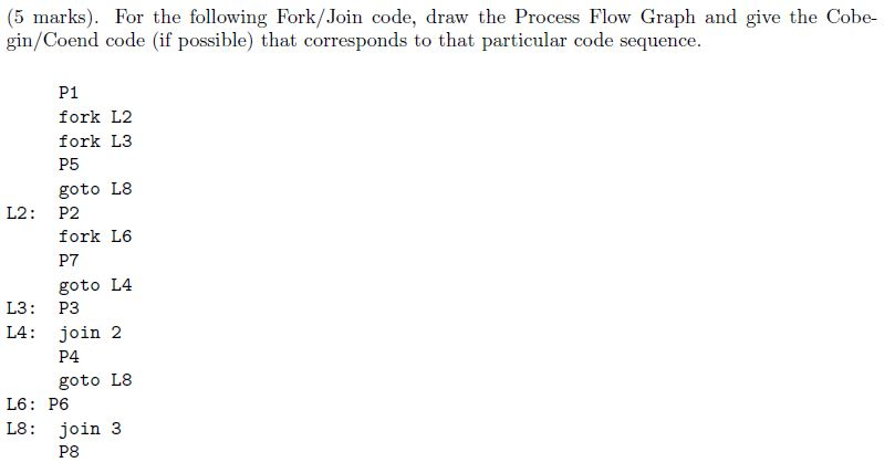 (5 marks). For the following Fork/Join code, draw the Process Flow Graph and give the Cobe- gin/Coend code (if possible) that corresponds to that particular code sequence P1 fork L2 fork L.3 P5 goto L8 L2 : P2 fork L6 P7 goto L4 L3 : P3 L4 : join 2 P4 goto L8 し6: P6 L8: Join 3 P8