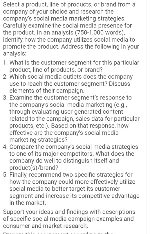 Select a product, line of products, or brand from a company of your choice and research the companys social media marketing strategies Carefully examine the social media presence for the product. In an analysis (750-1,000 words), identify how the company utilizes social media to promote the product. Address the following in your analysis 1. What is the customer segment for this particular product, line of products, or brand? 2. Which social media outlets does the company use to reach the customer segment? Discuss elements of their campaign 3. Examine the customer segments response to the companys social 

<div class=