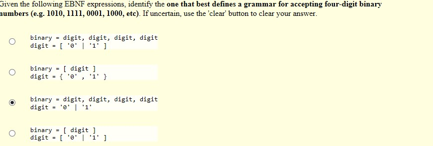 Given the following EBNF expressions, identify the one that best defines a grammar for accepting four-digit binary umbers (e.g. 1010, 1111, 0001, 1000, etc). If uncertain, use the clear button to clear your answer. binary digit, digit, digit, digit digit - binary digit1 digit 0, 1 > binary digit, digit, digit, digit binary[ digit ]