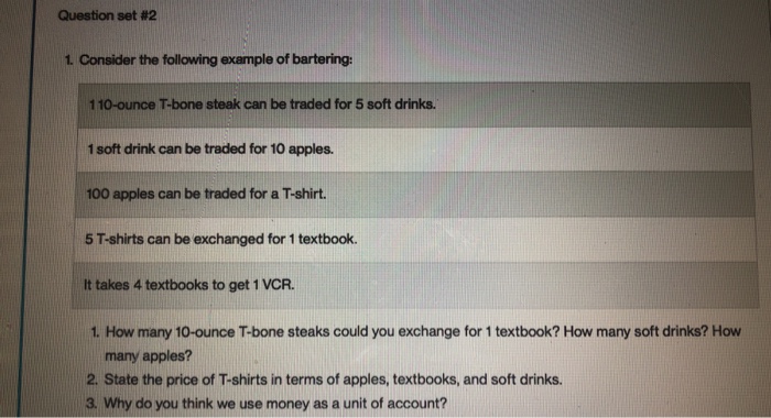 Question set #2 1. Consider the following example of bartering: 110-ounce T-bone steak can be traded for 5 soft drinks 1 soft drink can be traded for 10 apples 100 apples can be traded for a T-shirt. 5 T-shirts can be exchanged for 1 textbook It takes 4 textbooks to get 1 VCR. 1. How many 10-ounce T-bone steaks could you exchange for 1 textbook? How many soft drinks? How many apples? 2. State the price of T-shirts in terms of apples, textbooks, and soft drinks. 3. Why do you think we use money as a unit of account?