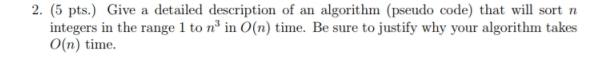 2. (5 pts.) Give a detailed description of an algorithm (pseudo code) that will sort n integers in the range 1 to n in O(n) time. Be sure to justify why your algorithm takes O(n) time.