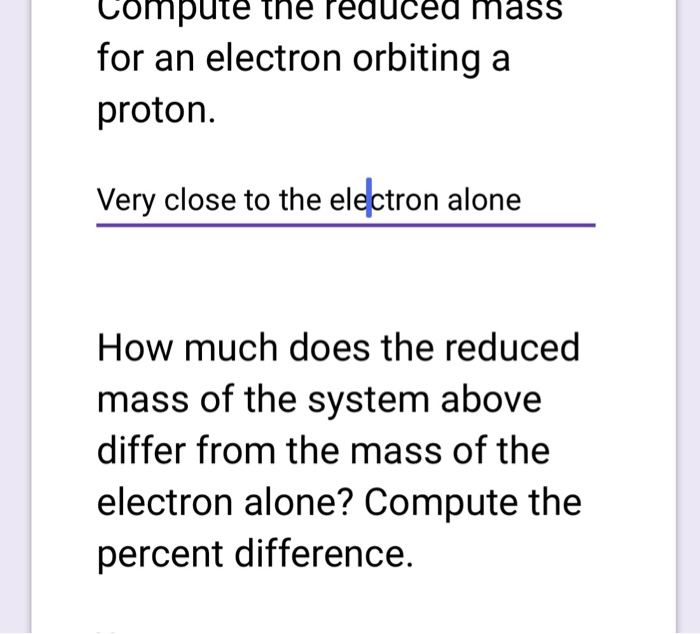 Compute the reduced mass for an electron orbiting a proton. Very close to the electron alone How much does the reduced mass of the system above differ from the mass of the electron alone? Compute the percent difference.