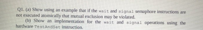 Q1. (a) Show using an example that if the wait and signal semaphore instructions are not executed atomically that mutual excl