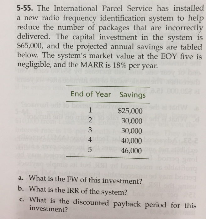5-55. The International Parcel Service has installed a new radio frequency identification system to help reduce the number of packages that are incorrectly delivered. The capital investment in the system is $65,000, and the projected annual savings are tabled below. The systems market value at the EOY five is negligible, and the MARR is 18% per year. End of Year Savings $25,000 30,000 30,000 40,000 46,000 4 a. What is the FW of this investment? b. What is the IRR of the system? c. What is the discounted payback period for this investment?