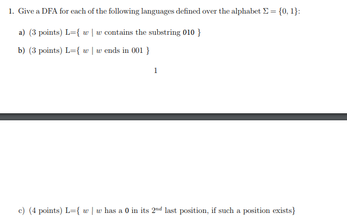 I. Give a DFA for each of the following languages defined over the alphabet ? = 0 1 : a) (3 points) Lw contains the substring 010 b) (3 points) L={ w | w ends in 001 } c) (4 points) L={ u tv has a 0 in its 2nd last position, if such a position exists)