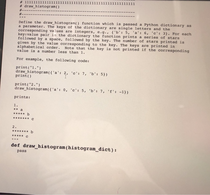 # dra-histogram ( ) w histogram() function which is passed a Python dictionary as a parameter. The keys of the dictionary are single letters an corresponding values are integers, e.g..(b: 5, a 6, 3). For eac key:value pair in the dictionary the function prints a series of stars folloved by a space, followed by the key. The number of stars print given by the value corresponding to the key. The keys are printed in alphabetical order. Note that the key is not printed if the corresponding value is a number less than 1. For example, the following code: print(1. draw histogram(a 2, c 7, b: 5) print) print( 2 . ) draw-histogram( {a: o, c: 5, b: 7, f: -1)) prints: * b def draw_histogram (histogram_dict) pass