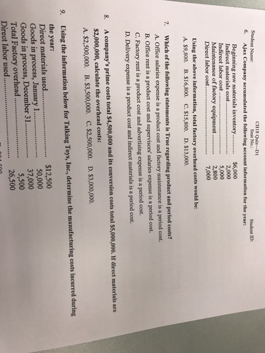 CH18 Quiz-Di Seat No.: Student Name: 6. Ajax Company accumulated the following account information for the year: Student ID: Beginning raw materials inventory$6,000 . 2,000 5,000 Maintenance of factory equipment..2,800 7,000 Indirect labor cost Direct labor cost Using the above information, total factory overhead costs would be: A. $9,800. B. $16,800. C. $15,800. D. $13,000. 7. Which of the following statements is True regarding product and period costs? A. Office salaries expense is a product cost and factory maintenance is a period cost. B. Office rent is a product cost and supervisors salaries expense is a period cost. C. Factory rent is a product cost and advertising expense is a period cost. D. Delivery expense is a product cost and indirect materials is a period cost. A companys prime costs total $4,500,000 and its conversion costs total $5,000,000. If direct materials are $2,000,000, calculate the overhead costs: A.$2,500,000. B. S3,500,000. C. $2,500,000. 8. D. $3,000,000. Using the information below for Talking Toys, Inc., determine the manufacturing costs incurred during the year: 9. $12,500 50,000 Goods in process, January 1. Goods in process, December 3...37,000 Total Factory overhead.5,500 26,500