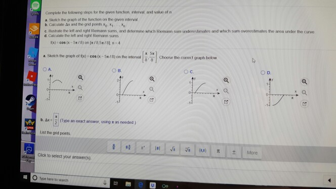 Complote the folowing stops for the given frunction, interval, and vale of n a Skolch the graph of trme funchon on the given interval b. Calculate Ax and the gd points x c. Illuastrate the let and right Riemann sums, ard determine which Riemann sum underestimates and which sum overestimates the area under the curve d. Calculate the left and nght Riemann sums x 5a a. Skelch the graph o k) cos (x-5x/8) on the interval Choose the corect graph beskorw O A. O B. OC. OD. bAj: | 2 | (Type an exact answer, using x as needed ) List the grid points. Cäck to select your answer(s). O Type here to search
