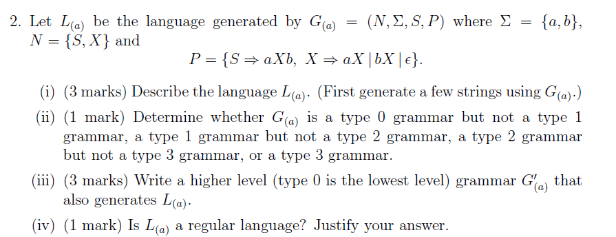 2. Let L(a) be the language generated by G(a) (S, X} and (X,Σ,S, P) where Σ- {a, b), - (i) (3 marks) Describe the language L(a). (First generate a few strings using G(a).) (ii) (1 mark) Determine whether G(a) is a type 0 grammar but not a type 1 grammar, a type 1 grammar but not a type 2 grammar, a type 2 grammar bui not a typ3 grammar, or a type 3 grammar ii) (3 marks) Write a higher level (type 0 is the lowest level) grammar Gía) that also generates L(a) (iv) (1 mark) Is L(a) a regular language? Justify your answer