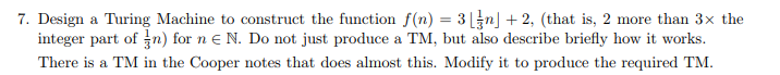 7. Design a Turing Machine to construct the function f(n) = 3 n」+ 2, (that is, 2 more than 3x the integer part of n) for n E