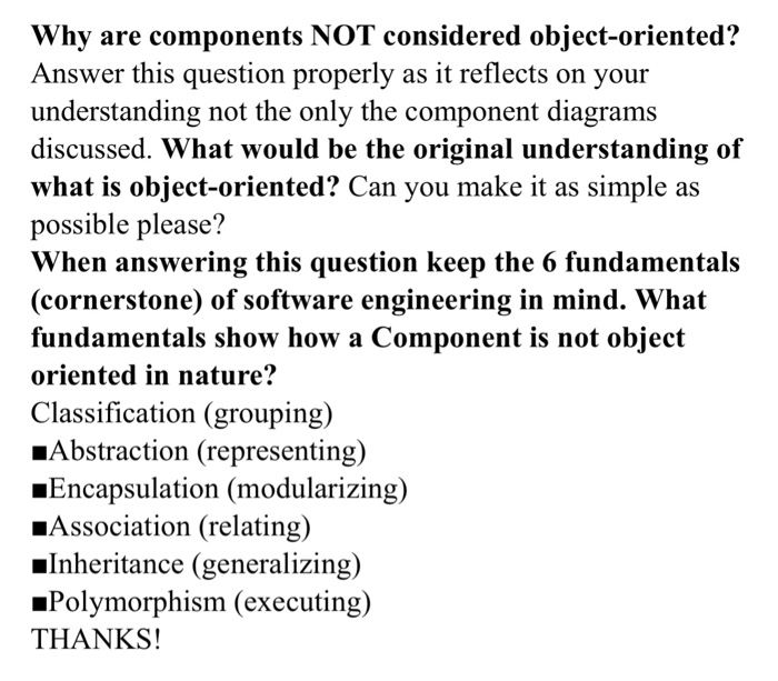 Why are components NOT considered object-oriented? Answer this question properly as it reflects on your understanding not the only the component diagrams discussed. What would be the original understanding of what is object-oriented? Can you make it as simple as possible please? When answering this question keep the 6 fundamentals (cornerstone) of software engineering in mind. What fundamentals show how a Component is not object oriented in nature? Classification (grouping) _Abstraction (representing) »Encapsulation (modularizing) Association (relating) Inheritance (generalizing) »Polymorphism (executing) THANKS!