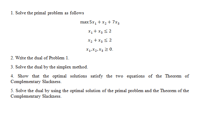 1. Solve the primal problem as follows max5x1 t x2 + 7x3 X1xz.xj 2(o. 2. Write the dual of Problem 1. 3. Solve the dual by the simplex method. 4. Show that the optimal solutions satisfy the two equations of the Theorem of Complementary Slackness 5. Solve the dual by using the optimal solution of the primal problem and the Theorem of the Complementary Slackness.