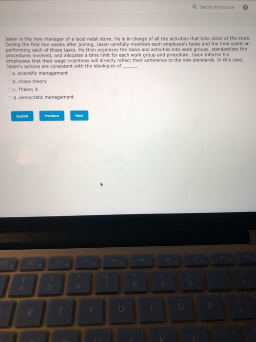 Q Search this course Jason is the new manager of a local retail store. He is in charge of all the activities that take place at the store. During the first two weeks after joining, Jason carefully monitors each employees tasks and the time spent on performing each of those tasks. He then organizes the tasks and activities into work groups, standardizes the procedures involved, and allocates a time limit for each work group and procedure. Jason informs his employees that their wage incentives will directly reflect their adherence to the new standards. In this case, Jasons actions are consistent with the ideologies of a. scientific management b. chaos theory c.Theory X Submit Previous Next