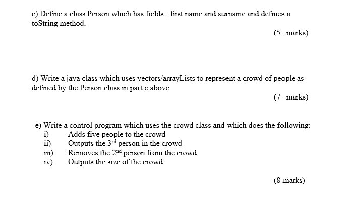 c) Define a class Person which has fields, first name and surname and defines a toString method. (5 marks) a crowd of people defined by the Person class in part c above (7 marks) e) Write a control program which uses the crowd class and which does the following: i Adds five people to the crowd ii) Outputs the 3rd person in the crowd iii) Removes the 2nd person from the crowd iv) Outputs the size of the crowd. (8 marks)