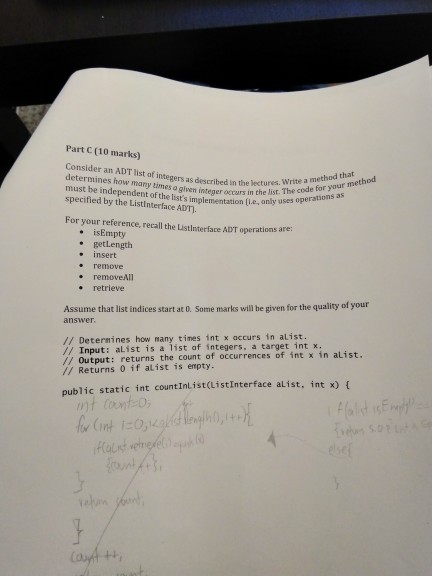 Part C (10 marks) Consider an ADT list of integers as described in the lectures.e code for determines how many times a giwen integer eccurs in the misr uses operations must be independent of the lists implementation (i.e,ony specified by the ListInterface ADT. method list. The code for your me operations as For your reference, recall the Listinterface ADT operations are: . isEmpty . getLength . insert removeAll . retrieve Assume that list indices start at 0. Some marks will be given for the quality of your answer // Deternines how many tines int x accurs in alist. // Input: alist is a list af integers, a target int x. // Output: returns the count of occurrences of int x in alist // Returns 0 if alist is empty. public static int countInList(listInterface alist, int x) ( int 1