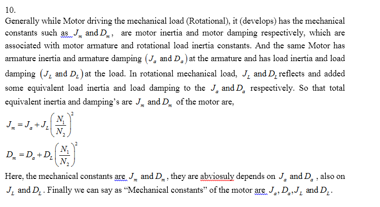 10. Generally while Motor driving the mechanical load (Rotational), it (develops) has the mechanical constants such as and D, are motor inertia and motor damping respectively, which are associated with motor armature and rotational load inertia constants. And the same Motor has armature inertia and armature damping (J, and D) at the armature and has load inertia and load damping (J and D)at the load. In rotational mechanical load, J and D reflects and added some equivalent load inertia and load damping to the J, and D respectively. So that total equivalent inertia and dampings are J and D of the motor are, N. Here, the mechanical constants are, J and D they are abviosuly depends on J and D ,also on JL and D. . Finally we can say as Mechanical constants of the motor are JaD,,J, and DL