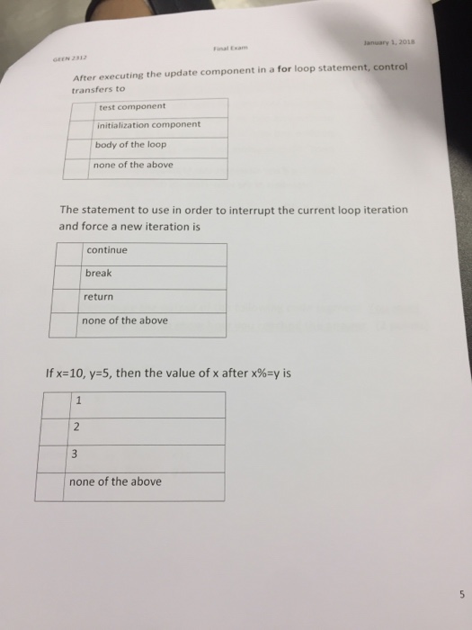 lanuary 1, 2018 GEEN 2312 After executing the update component in a for loop statement, control transfers to test component initialization component body of the loop none of the above The statement to use in order to interrupt the current loop iteration and force a new iteration is continue break return none of the above Tx-10, y=5, then the value of x after x%-y is 2 3 none of the above