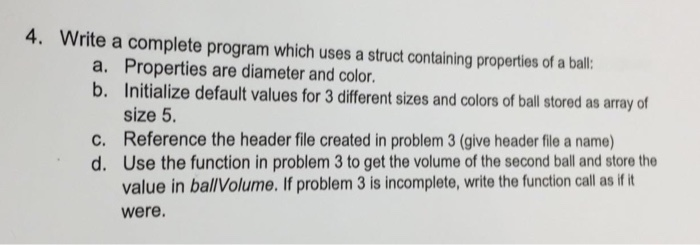 4. Write a complete program which uses a struct containing properties of a bal a. Properties are diameter and color. b. Initi