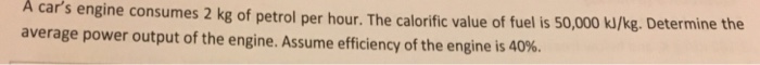 A cars engine consumes 2 kg of petrol per hour. The calorific value of fuel is 50,000 kJ/kg. Determine the average power output of the engine. Assume efficiency of the engine is 40%.