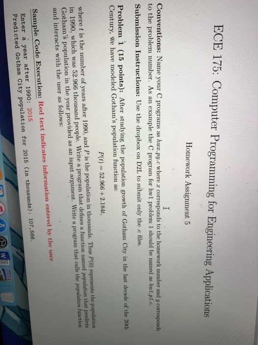 ECE 175: Computer Programming for Engineering Applications Homework Assignment 5 Conventions: Name your C programs as huz.py.c where z corresponds to the homework number and y corresponds to the problem number. As an example the C program for hwl problem 1 should be named as hul.pl.c. Submission Instructions: Use the dropbox on D2L to submit only the c files. Problem 1 (15 points): After studying the population growth of Gotham City in the last decade of the 20th Century, we have modeled Gothams population function as: Pit) = 52.966 + 2.1844 where t is the number of years 

<div class=