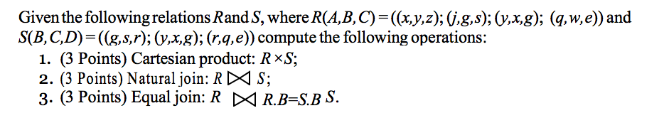 Given the following relations Rand S, where R(A,B,C)-(x.y,z); V.g.s);(vxg); (q.w,e)) and S(B,C,D)-((g,s,r); (v.x,g); (r,q,e)) compute the following operations: (3 Points) Cartesian product: R ×S; 2. (3 Points) Natural join: R <^ S; 3. (3 Points) Equal join: R DR.B-S.BS.