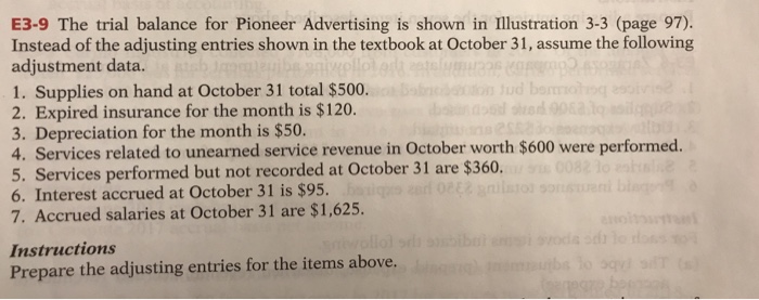 E3-9 The trial balance for Pioneer Advertising is shown in Illustration 3-3 (page 97). Instead of the adjusting entries shown in the textbook at October 31, assume the following adjustment data. 1. Supplies on hand at October 31 total $500 2. Expired insurance for the month is $120 3. Depreciation for the month is $50. 4. Services related to unearned service revenue in October worth $600 were performed. 5. Services performed but not recorded at October 31 are $360 6. Interest accrued at October 31 is $95. 7. Accrued salaries at October 31 are $1,625. Instructions