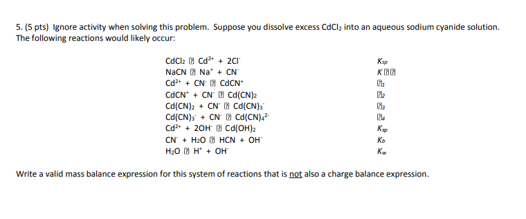 5. (5 pts) Ignore activity when solving this problem. Suppose you dissolve excess CdCl2 into an aqueous sodium cyanide solution. The following reactions would likely occur: Ksp K团团 2i 1212 CdCNCN Cd(CN)2 Cd(CN)s. + CN·P] Cd(CN)42- Cd20H Cd(OH)2 CNH20 HCNOH 2A Ksp Kb Kw Write a valid mass balance expression for this system of reactions that is not also a charge balance expression