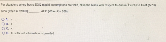 For situations where basic E0Q model assumptions are valid,fill in the blank with respect to Annual Purchase Cost (APC) APC (when Q-1000)APC (When Q-500) Ос. < O D. In sufficient information is provided