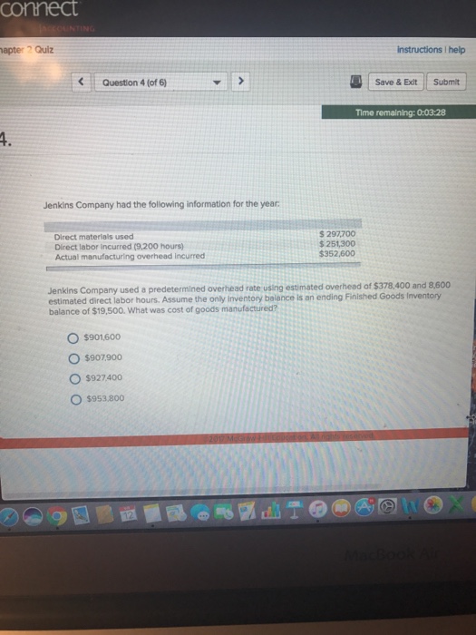 connect apte. Quiz instructions I help Question 4 (of 6) save & Exit ll submit Time remaining: 0:03:28 Jenkins Company had the following information for the year: Direct materials used Direct labor incurred (9,200 hours) Actual manufacturing overhead incurred S 297,700 $251,300 $352,600 g estimated overhead of $378,400 and 8,600 estimated direct labor hours. Assume the only inventory balance is an ending Finished Goods Inventory balance of $19,500. What was cost of goods manufactured? O $901,600 O $907900 O $927400 O $953.800