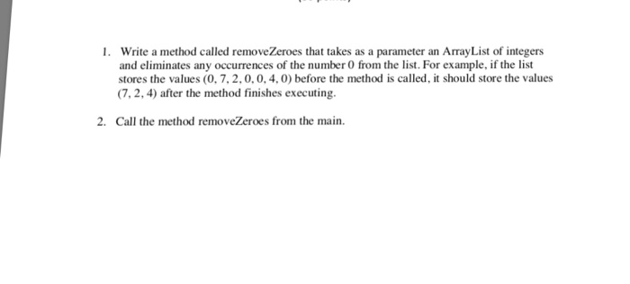 Write a method called removeZeroes that takes as a parameter an ArrayList of integens and eliminates any occurrences of the n