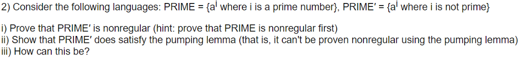 2) Consider the following languages: PRIME a where i is a prime number), PRIME (al where i is not prime) i) Prove that PRIME is nonregular (hint: prove that PRIME is nonregular first) i) Show that PRIME does satisfy the pumping lemma (that is, it cant be proven nonregular using the pumping lemma) ili) How can this be?