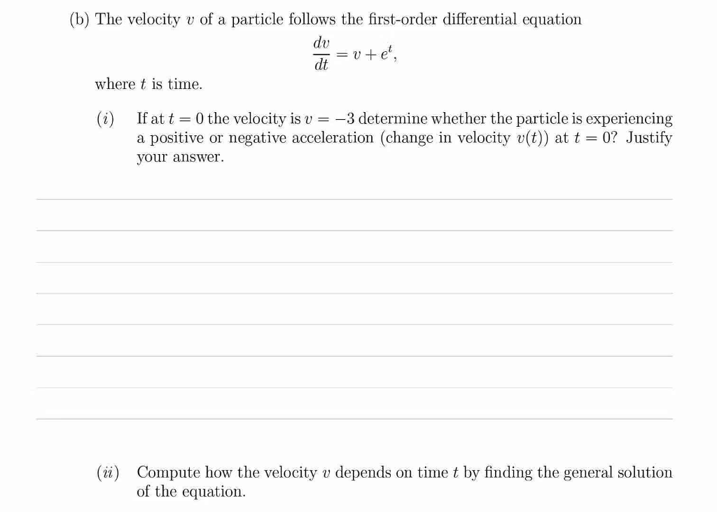 (b) The velocity v of a particle follows the first-order differential equation dv dt where t is time (i) If at t 0 the velocity is v-3 determine whether the particle is experiencing a positive or negative acceleration (change in velocity v(t) at t 0? Justify your answer. () Compute how the velocity v depends on time t by finding the general solution of the equation