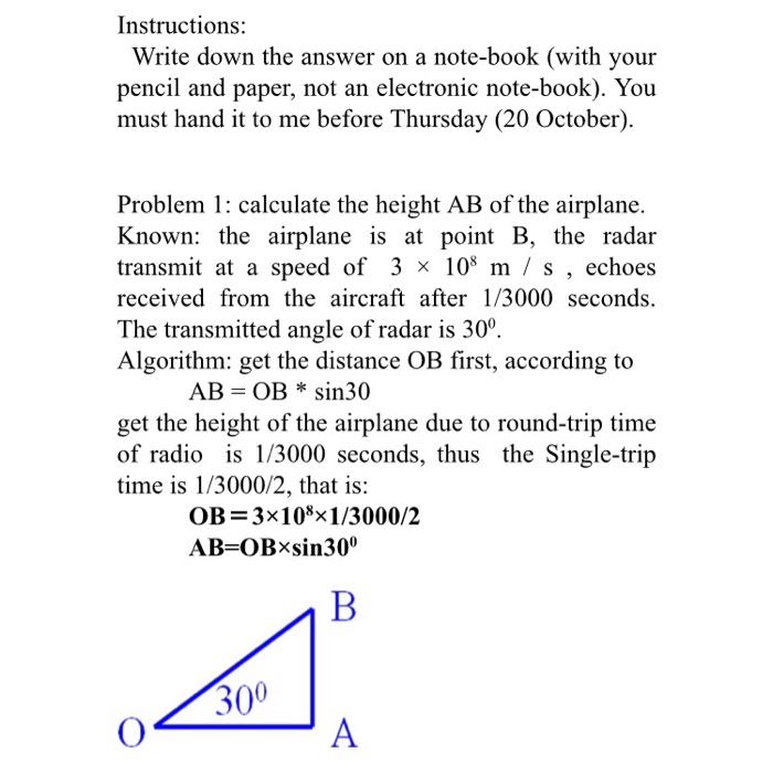 Instructions: Write down the answer on a note-book (with your pencil and paper, not an electronic note-book). You must hand it to me before Thursday (20 October) Problem 1: calculate the height AB of the airplane. Known: the airplane is at point B, the radar transmit at a speed of 3 × 108 m / s , echoes received from the aircraft after 1/3000 seconds. The transmitted angle of radar is 30° Algorithm: get the distance OB first, according to AB = OB * sin30 get the height of the airplane due to round-trip time of radio is 1/3000 seconds, thus the Single-trip time is 1/3000/2, that is: OB = 3x 105x1/3000/2 300