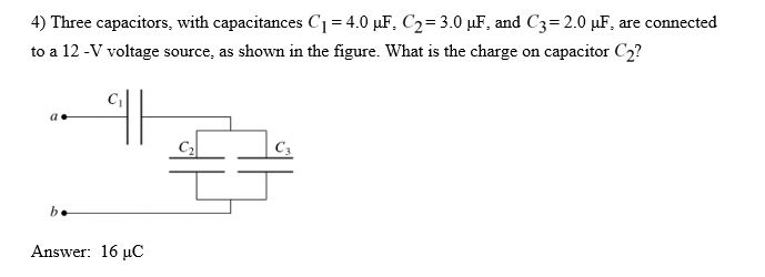 4) Three capacitors, with capacitances C1-4.0 ?F,C2-3.0 ??, and C3-2.0 ?F, are connected to a 12-V voltage saswi the figure. What is the charge on capacitor C? (t C: Answer: 16 ?C