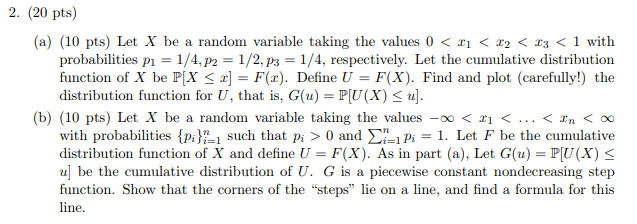 2. (20 pts) (a) (10 pts) Let X be a random variable taking the values 0 < ZI < z2 < z3 < 1 with probabilities p 1/4,p2-1/2,ps-1/4, respectively. Let the cumulative distribution function of X be P[X = F(x). Define U = F(X). Find and plot (carefully!) the distribution function for U, that is, G(u) PU(X) . (b) (10 pts) Let X be a random variable taking the values _ < < < xn < 00 with probabilities pi1 such that pi >0 and P. Let F be the cumulative distribution function of X and define l-F(X). As in part (a), Let G(u) = PU(X) function. Show that the corners of the steps lie on a line, and find a formula for this line.