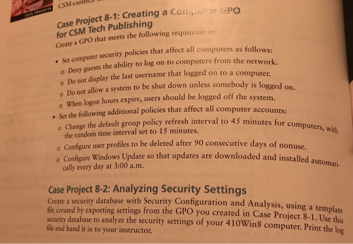 CSM-csmtet Case Project 8-1: Creating a Coir sPo for CSM Tech Publishing Create a GPO that meets the following requiremers . Set comp o Deny o Do not display the last username that logged on to a computer o Do not allow a system to be shut down unless somebody is logged uter security policies that affect all computers as follows: guests the ability to log on to computers from the network. When logon hours expire, users should be logged off the system ing additional policies 

<div class=