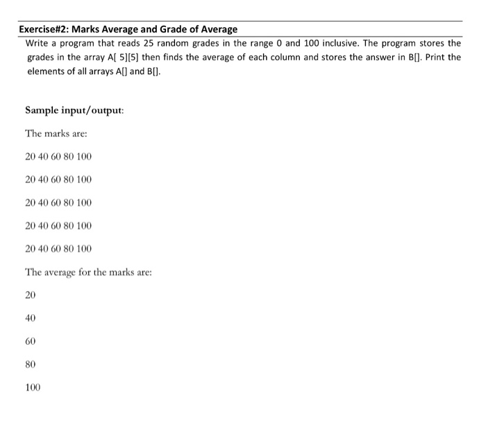 Exercise#2: Marks Average and Grade of Average Write a program that reads 25 random grades in the range 0 and 100 inclusive. The program stores the grades in the array Al 5][5] then finds the average of each column and stores the answer in B[]. Print the elements of all arrays Al and B. Sample input/output The marks are: 20 40 60 80 100 20 40 60 80 100 20 40 60 80 100 20 40 60 80 100 20 40 60 80 100 The average for the marks are: 20 40 60 80 100