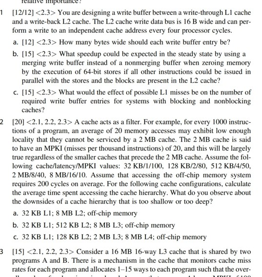 elative importance 1[12/12] <2.3> You are designing a write buffer between a write-through Ll cache and a write-back L2 cache. The L2 cache write data bus is 16 B wide and can per- form a write to an independent cache address every four processor cycle a. [12] <2.3> How many bytes wide should each write buffer entry be? b. [15] <2.3> What speedup could be expected in the steady state by using a s. merging write buffer instead of a nonmerging buffer when zeroing memory by the execution of 64-bit stores if all other instructions could be 

<div class=