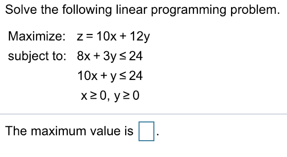 Solve the following linear programming problem Maximize: z = 10x + 12y subject to: 8x + 3y 24 10x ys 24 x20, y20 The maximum value is □
