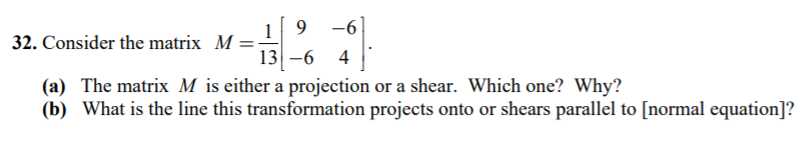 19 -6 13-6 4 32. Consider the matrix M- (a) The matrix M is either a projection or a shear. Which one? Why? (b) What is the line this transformation projects onto or shears parallel to [normal equation]?