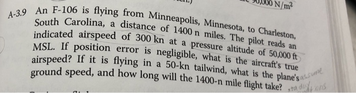 90,000 n/m an f-106 is flying south carolina, a distance of 1400 n miles. the pilot reads an indicated airspeed of 500 kn at a pressure altitude of 50,000 ft msl. if position error is negligible, what is the aircrafts true airspeed? if it is flying in a 50-kn tailwind, what is the planest round speed, and how long will the 1400-n mile flight take?d from minneapolis, minnesota, to charleston, a-39 an f-106 is flying from minneapolis, assun