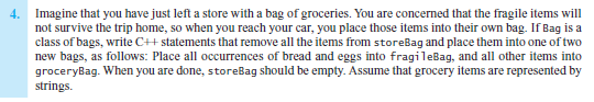 Imagine that you have just left a store with a bag of groceries. You are concerned that the fragile items will not survive the trip home, so when you reach your car, you place those items into their own bag. If Bag is a class of bags, write C++ statements that remove all the items from storeBag and place them into one of two new bags, as follows: Place all occurrences of bread and eggs into fragileBag, and all other items into groceryBag. When you are done, storeBag should be empty. Assume that grocery items are represented by strings